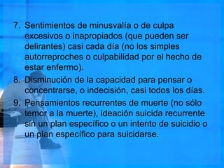 7. Sentimientos de minusvalía o de culpa
excesivos o inapropiados (que pueden ser
delirantes) casi cada día (no los simples
autorreproches o culpabilidad por el hecho de
estar enfermo).
8. Disminución de la capacidad para pensar o
concentrarse, o indecisión, casi todos los días.
9. Pensamientos recurrentes de muerte (no sólo
temor a la muerte), ideación suicida recurrente
sin un plan específico o un intento de suicidio o
un plan específico para suicidarse.
 