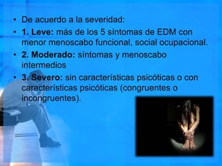 • De acuerdo a la severidad:
• 1. Leve: más de los 5 síntomas de EDM con
menor menoscabo funcional, social ocupacional.
• 2. Moderado: síntomas y menoscabo
intermedios
• 3. Severo: sin características psicóticas o con
características psicóticas (congruentes o
incongruentes).
 