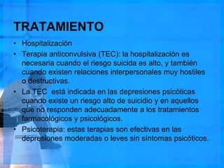 TRATAMIENTO
• Hospitalización
• Terapia anticonvulsiva (TEC): la hospitalización es
necesaria cuando el riesgo suicida es alto, y también
cuando existen relaciones interpersonales muy hostiles
o destructivas.
• La TEC está indicada en las depresiones psicóticas
cuando existe un riesgo alto de suicidio y en aquellos
que no responden adecuadamente a los tratamientos
farmacológicos y psicológicos.
• Psicoterapia: estas terapias son efectivas en las
depresiones moderadas o leves sin síntomas psicóticos.
 