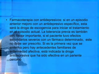 • Farmacoterapia con antidepresivos: si en un episodio
anterior mejoro con un antidepresivo específico, esta
será la droga de escogencia para iniciar el tratamiento
en el episodio actual. La tolerancia previa es también
otro factor importante, si el paciente tuvo efectos
secundarios severos con un fármaco determinado, este
no debe ser prescrito. Si es la primera vez que se
enferma pero hay antecedentes familiares de
enfermedad afectiva, está indicada la droga
antidepresiva que ha sido efectiva en un pariente
cercano.
 