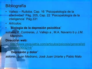 Bibliografía
• Vallejo – Ruiloba. Cap. 16 ¨Psicopatología de la
afectividad¨ Pág. 205, Cap. 22 ¨Psicopatología de la
inteligencia¨ Pág.331
• Artículos:
• ¨Biología de la depresión psicótica¨
autores: F. Contreras, J. Vallejo a , M.A. Navarro b y J.M.
Menchón.
Dirección web:
http://www.psiquiatria.com/articulos/psicosis/general/eti
ologia100/3214/¨
• ¨Depresión y dolor¨
autores: Juan Medrano, José Juan Uriarte y Pablo Malo
 