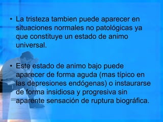 • La tristeza tambien puede aparecer en
situaciones normales no patológicas ya
que constituye un estado de animo
universal.
• Este estado de animo bajo puede
aparecer de forma aguda (mas típico en
las depresiones endógenas) o instaurarse
de forma insidiosa y progresiva sin
aparente sensación de ruptura biográfica.
 
