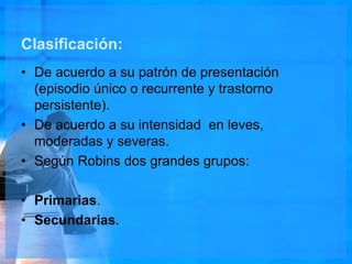 Clasificación:
• De acuerdo a su patrón de presentación
(episodio único o recurrente y trastorno
persistente).
• De acuerdo a su intensidad en leves,
moderadas y severas.
• Según Robins dos grandes grupos:
• Primarias.
• Secundarias.
 