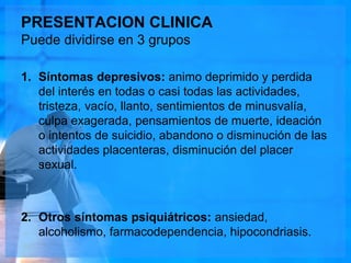 PRESENTACION CLINICA
Puede dividirse en 3 grupos
1. Síntomas depresivos: animo deprimido y perdida
del interés en todas o casi todas las actividades,
tristeza, vacío, llanto, sentimientos de minusvalía,
culpa exagerada, pensamientos de muerte, ideación
o intentos de suicidio, abandono o disminución de las
actividades placenteras, disminución del placer
sexual.
2. Otros síntomas psiquiátricos: ansiedad,
alcoholismo, farmacodependencia, hipocondriasis.
 