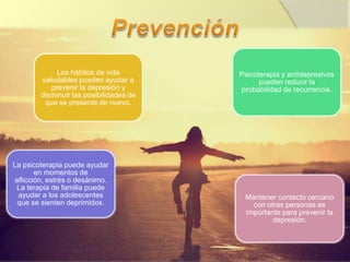 Los hábitos de vida
saludables pueden ayudar a
prevenir la depresión y
disminuir las posibilidades de
que se presente de nuevo.
Psicoterapia y antidepresivos
pueden reducir la
probabilidad de recurrencia.
La psicoterapia puede ayudar
en momentos de
aflicción, estrés o desánimo.
La terapia de familia puede
ayudar a los adolescentes
que se sienten deprimidos.
Mantener contacto cercano
con otras personas es
importante para prevenir la
depresión.
 