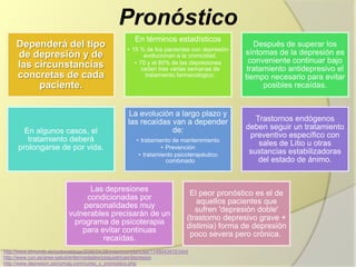 Pronóstico
Dependerá del tipo
de depresión y de
las circunstancias
concretas de cada
paciente.
En términos estadísticos
• 15 % de los pacientes con
depresión evolucionan a la
cronicidad.
• 70 y el 80% de las depresiones
ceden tras varias semanas de
tratamiento farmacológico.
Después de superar los
síntomas de la depresión es
conveniente continuar bajo
tratamiento antidepresivo el
tiempo necesario para evitar
posibles recaídas.
En algunos casos, el
tratamiento deberá
prolongarse de por vida.
La evolución a largo plazo y
las recaídas van a depender
de:
• tratamiento de mantenimiento
• Prevención
• tratamiento psicoterapéutico
combinado
Trastornos endógenos
deben seguir un tratamiento
preventivo específico con
sales de Litio u otras
sustancias estabilizadoras
del estado de ánimo.
Las depresiones
condicionadas por
personalidades muy
vulnerables precisarán de
un programa de psicoterapia
para evitar continuas
recaídas.
El peor pronóstico es el de
aquellos pacientes que
sufren 'depresión doble'
(trastorno depresivo grave +
distimia) forma de depresión
poco severa pero crónica.
http://www.elmundo.es/yodonablogs/2006/04/26/miscircunstancias/1146043410.html
http://www.cun.es/area-salud/enfermedades/psiquiatricas/depresion
http://www.depresion.psicomag.com/curso_c_pronostico.php
 