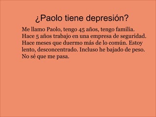 ¿Paolo tiene depresión?
Me llamo Paolo, tengo 45 años, tengo familia.
Hace 5 años trabajo en una empresa de seguridad.
Hace meses que duermo más de lo común. Estoy
lento, desconcentrado. Incluso he bajado de peso.
No sé que me pasa.
 