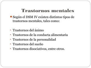 Trastornos mentales
Según el DSM IV existen distintos tipos de
trastornos mentales, tales como:
• Trastornos del ánimo
• Trastornos de la conducta alimentaria
• Trastornos de la personalidad
• Trastornos del sueño
• Trastornos disociativos, entre otros.
 
