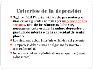 Criterios de la depresión
Según el DSM IV, el individuo debe presentar 5 o
más de los siguientes síntomas por un período de dos
semanas. Uno de los síntomas debe ser,
necesariamente estado de ánimo depresivo o
pérdida de interés o de la capacidad de sentir
placer.
Los síntomas deben interferir en la vida del paciente.
Tampoco se deben al uso de algún medicamento u
otra enfermedad
No ser asociado a la pérdida de un ser querido (menor
a dos meses)
 