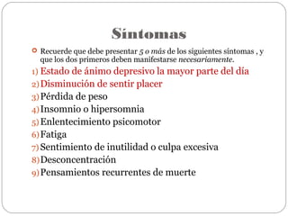 Síntomas
 Recuerde que debe presentar 5 o más de los siguientes síntomas , y
que los dos primeros deben manifestarse necesariamente.
1) Estado de ánimo depresivo la mayor parte del día
2)Disminución de sentir placer
3)Pérdida de peso
4)Insomnio o hipersomnia
5) Enlentecimiento psicomotor
6)Fatiga
7) Sentimiento de inutilidad o culpa excesiva
8)Desconcentración
9)Pensamientos recurrentes de muerte
 