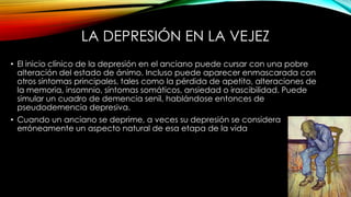 LA DEPRESIÓN EN LA VEJEZ
• El inicio clínico de la depresión en el anciano puede cursar con una pobre
alteración del estado de ánimo. Incluso puede aparecer enmascarada con
otros síntomas principales, tales como la pérdida de apetito, alteraciones de
la memoria, insomnio, síntomas somáticos, ansiedad o irascibilidad. Puede
simular un cuadro de demencia senil, hablándose entonces de
pseudodemencia depresiva.
• Cuando un anciano se deprime, a veces su depresión se considera
erróneamente un aspecto natural de esa etapa de la vida

 