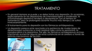 TRATAMIENTO
• En general siempre se puede y se debe tratar una depresión. En ocasiones,
especialmente en las depresiones de intensidad ligera o moderada, la
sintomatología depresiva tenderá a desaparecer con el tiempo sin
tratamiento, pero se prolongará durante mucho más tiempo y se sufrirá
innecesariamente.
• El tratamiento para la depresión son los fármacos antidepresivos.
• La depresión parece estar asociada a la existencia de niveles bajos de
determinadas sustancias a nivel cerebral tales como la serotonina, la
noradrenalina o la dopamina. Por ello, los fármacos antidepresivos actúan
intentando aumentar alguna de estas sustancias en el cerebro a través de
distintos mecanismos de acción.

 