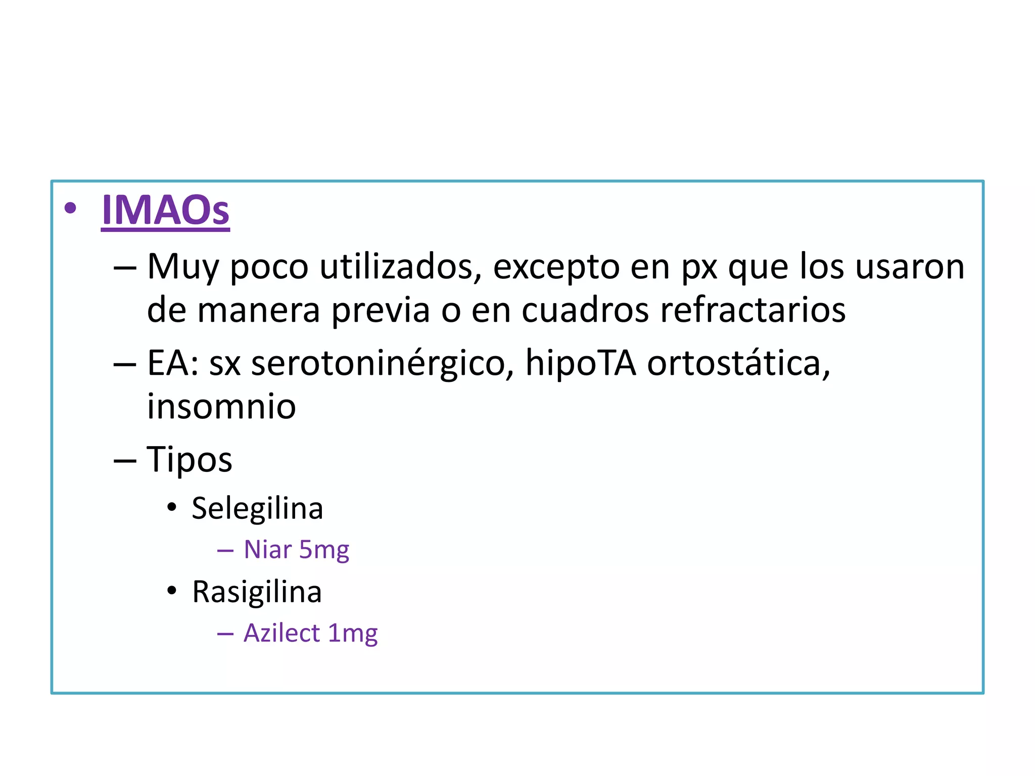 • IMAOs
– Muy poco utilizados, excepto en px que los usaron
de manera previa o en cuadros refractarios
– EA: sx serotoninérgico, hipoTA ortostática,
insomnio
– Tipos
• Selegilina
– Niar 5mg

• Rasigilina
– Azilect 1mg

 