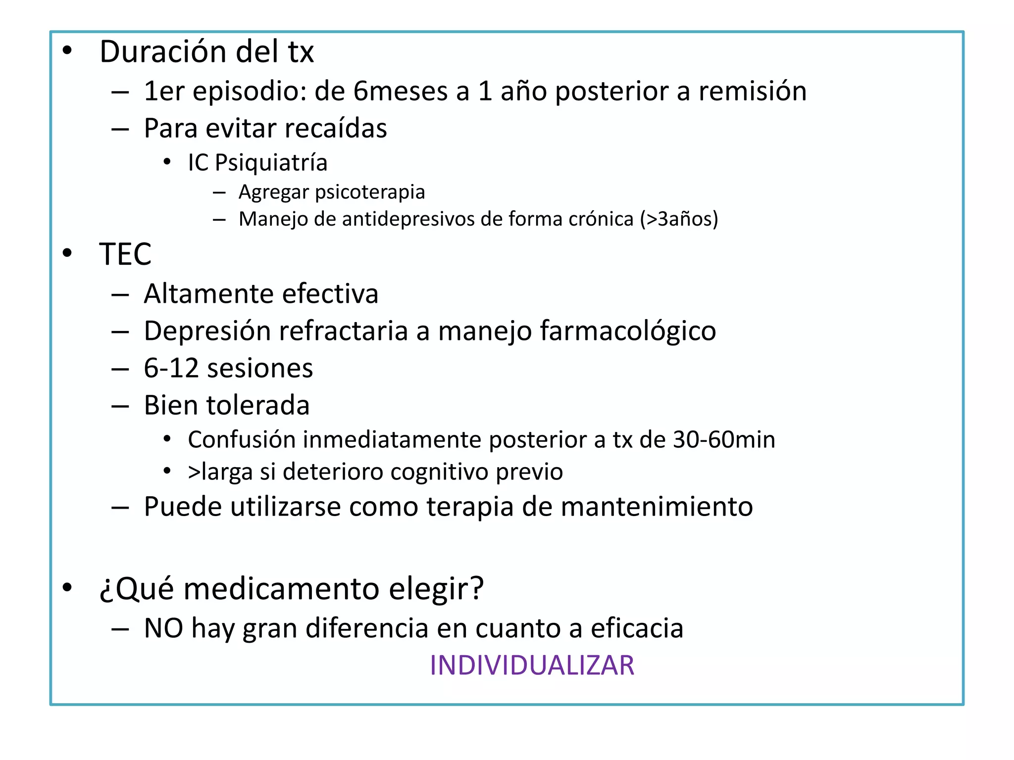 • Duración del tx
– 1er episodio: de 6meses a 1 año posterior a remisión
– Para evitar recaídas
• IC Psiquiatría
– Agregar psicoterapia
– Manejo de antidepresivos de forma crónica (>3años)

• TEC
–
–
–
–

Altamente efectiva
Depresión refractaria a manejo farmacológico
6-12 sesiones
Bien tolerada
• Confusión inmediatamente posterior a tx de 30-60min
• >larga si deterioro cognitivo previo

– Puede utilizarse como terapia de mantenimiento

• ¿Qué medicamento elegir?
– NO hay gran diferencia en cuanto a eficacia
INDIVIDUALIZAR

 