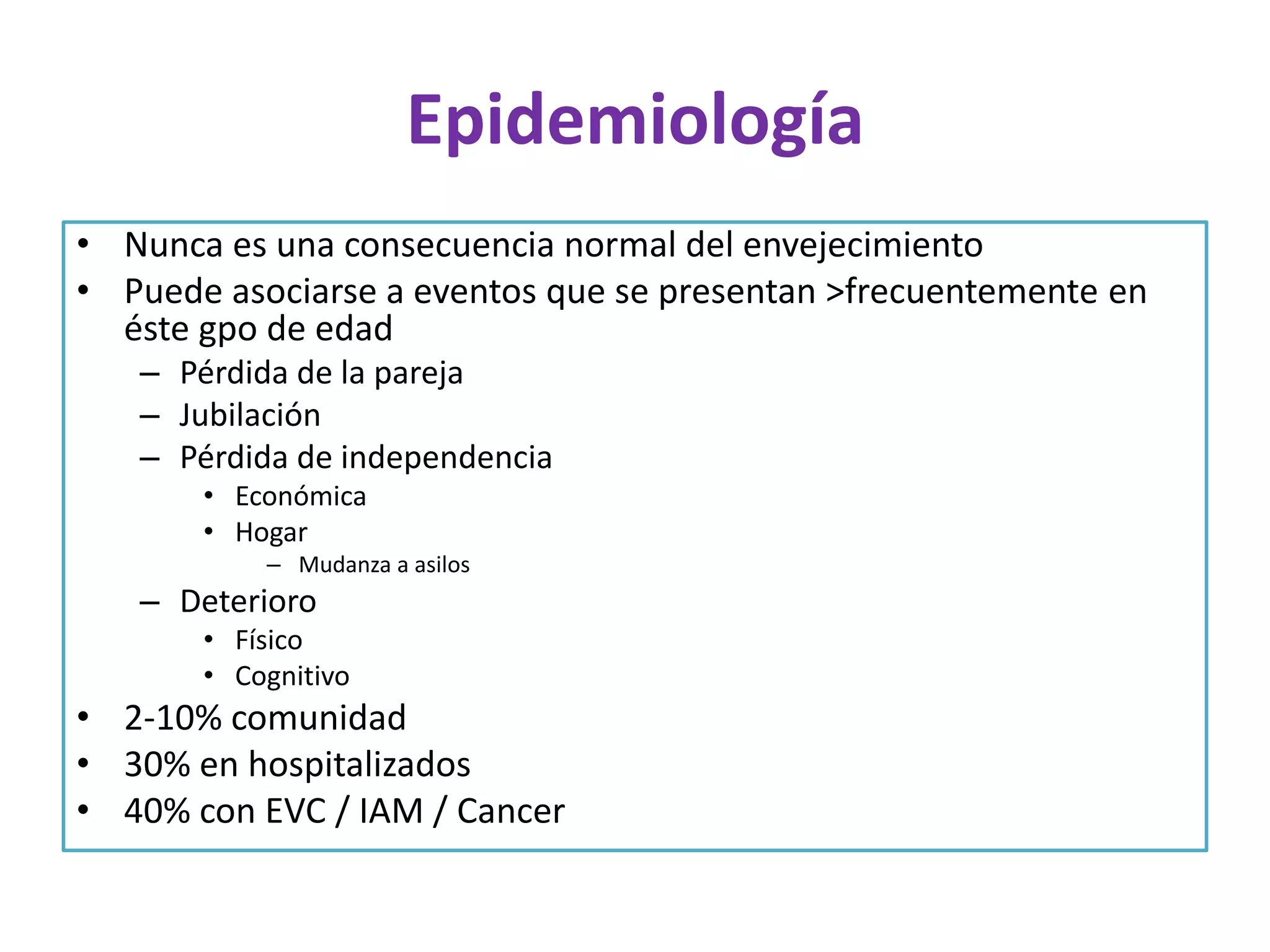 Epidemiología
• Nunca es una consecuencia normal del envejecimiento
• Puede asociarse a eventos que se presentan >frecuentemente en
éste gpo de edad
– Pérdida de la pareja
– Jubilación
– Pérdida de independencia
• Económica
• Hogar
– Mudanza a asilos

– Deterioro
• Físico
• Cognitivo

• 2-10% comunidad
• 30% en hospitalizados
• 40% con EVC / IAM / Cancer

 