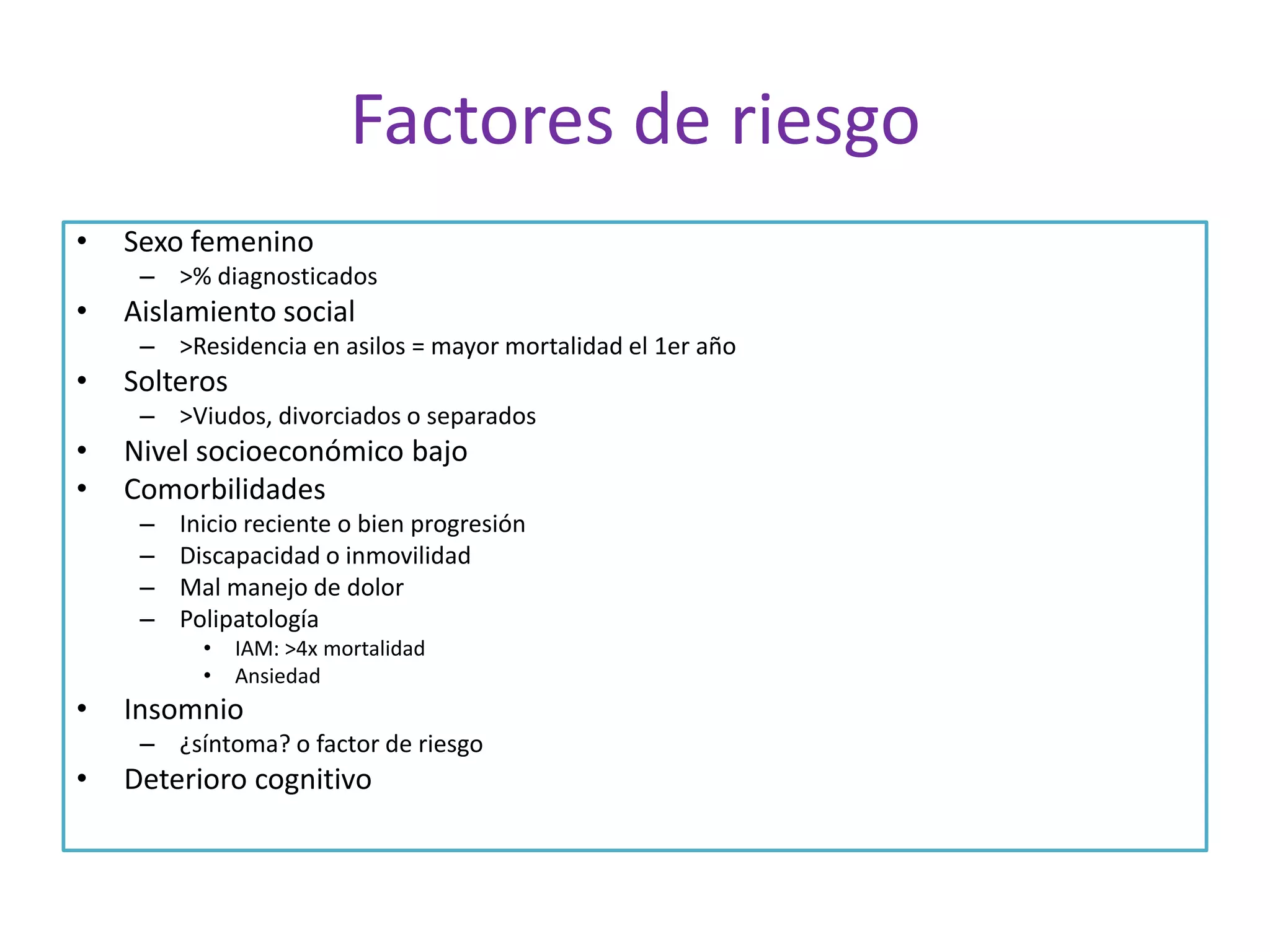 Factores de riesgo
•

Sexo femenino
– >% diagnosticados

•

Aislamiento social
– >Residencia en asilos = mayor mortalidad el 1er año

•

Solteros
– >Viudos, divorciados o separados

•
•

Nivel socioeconómico bajo
Comorbilidades
–
–
–
–

Inicio reciente o bien progresión
Discapacidad o inmovilidad
Mal manejo de dolor
Polipatología
•
•

•

IAM: >4x mortalidad
Ansiedad

Insomnio
– ¿síntoma? o factor de riesgo

•

Deterioro cognitivo

 