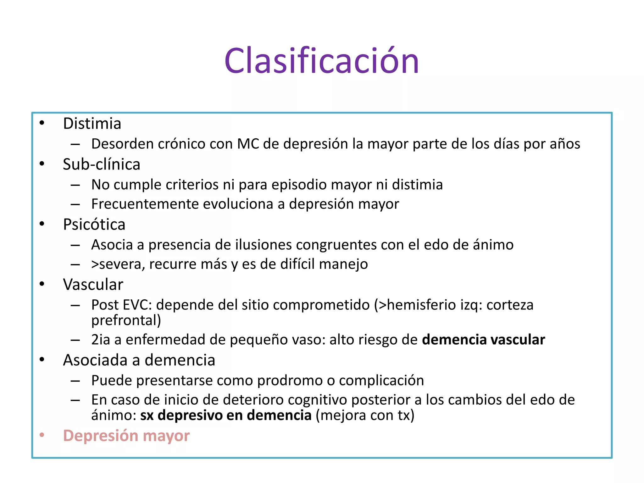 Clasificación
• Distimia
– Desorden crónico con MC de depresión la mayor parte de los días por años

• Sub-clínica
– No cumple criterios ni para episodio mayor ni distimia
– Frecuentemente evoluciona a depresión mayor

• Psicótica
– Asocia a presencia de ilusiones congruentes con el edo de ánimo
– >severa, recurre más y es de difícil manejo

• Vascular
– Post EVC: depende del sitio comprometido (>hemisferio izq: corteza
prefrontal)
– 2ia a enfermedad de pequeño vaso: alto riesgo de demencia vascular

• Asociada a demencia
– Puede presentarse como prodromo o complicación
– En caso de inicio de deterioro cognitivo posterior a los cambios del edo de
ánimo: sx depresivo en demencia (mejora con tx)

• Depresión mayor

 