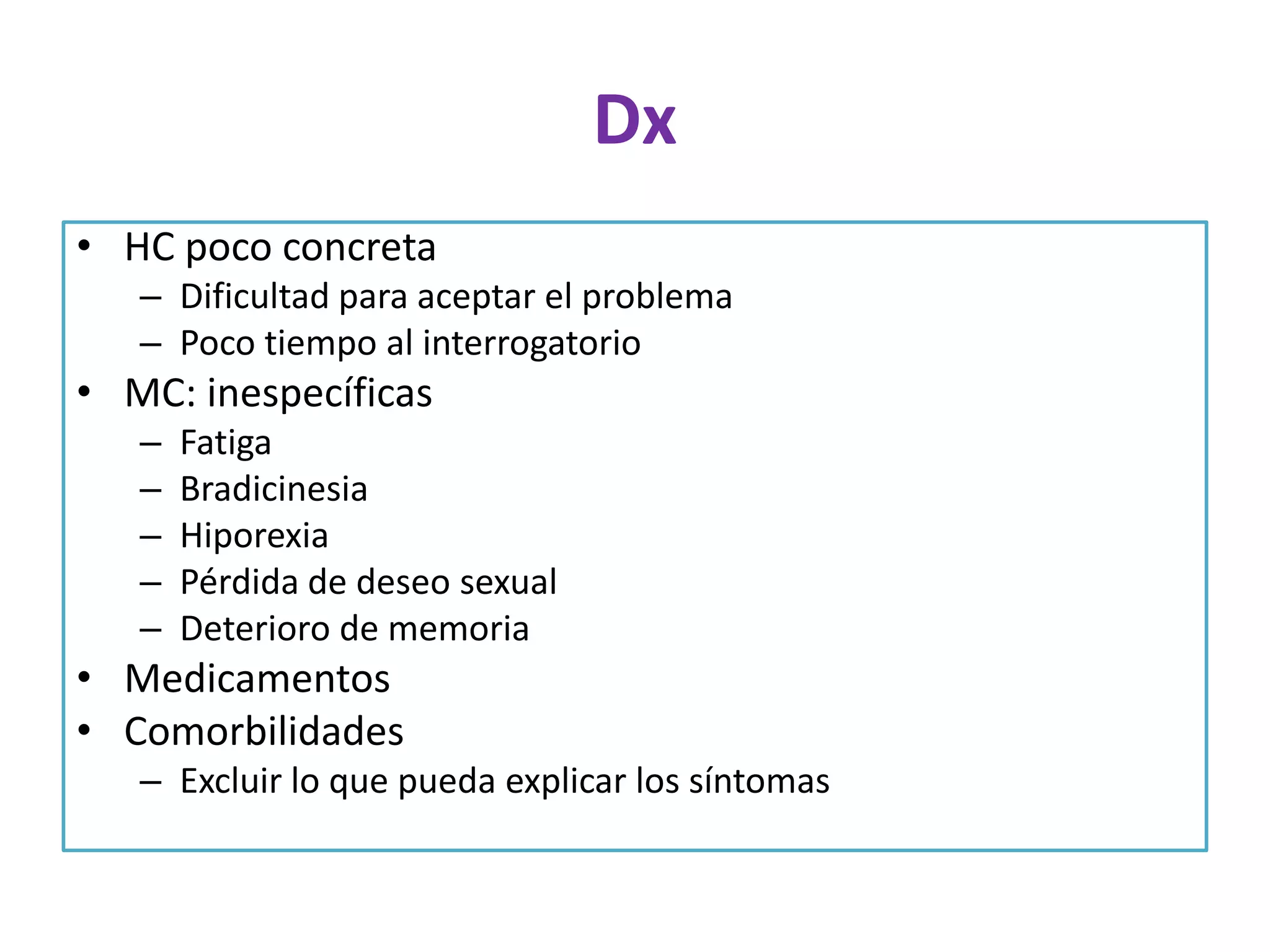 Dx
• HC poco concreta
– Dificultad para aceptar el problema
– Poco tiempo al interrogatorio

• MC: inespecíficas
–
–
–
–
–

Fatiga
Bradicinesia
Hiporexia
Pérdida de deseo sexual
Deterioro de memoria

• Medicamentos
• Comorbilidades
– Excluir lo que pueda explicar los síntomas

 