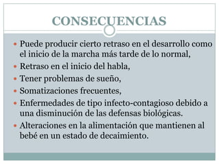 CONSECUENCIAS
 Puede producir cierto retraso en el desarrollo como
el inicio de la marcha más tarde de lo normal,
 Retraso en el inicio del habla,
 Tener problemas de sueño,
 Somatizaciones frecuentes,
 Enfermedades de tipo infecto-contagioso debido a
una disminución de las defensas biológicas.
 Alteraciones en la alimentación que mantienen al
bebé en un estado de decaimiento.
 