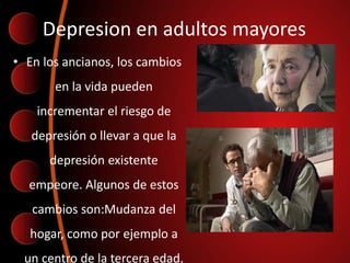 Depresion en adultos mayores
• En los ancianos, los cambios
en la vida pueden
incrementar el riesgo de
depresión o llevar a que la
depresión existente
empeore. Algunos de estos
cambios son:Mudanza del
hogar, como por ejemplo a
un centro de la tercera edad.
 