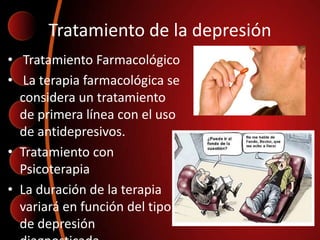 Tratamiento de la depresión
• Tratamiento Farmacológico
• La terapia farmacológica se
considera un tratamiento
de primera línea con el uso
de antidepresivos.
• Tratamiento con
Psicoterapia
• La duración de la terapia
variará en función del tipo
de depresión
 