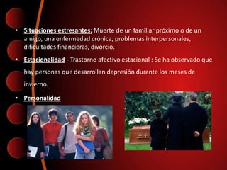 • Situaciones estresantes: Muerte de un familiar próximo o de un
amigo, una enfermedad crónica, problemas interpersonales,
dificultades financieras, divorcio.
• Estacionalidad - Trastorno afectivo estacional : Se ha observado que
hay personas que desarrollan depresión durante los meses de
invierno.
• Personalidad
 