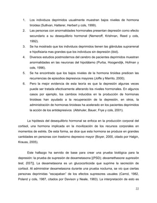 22
1. Los individuos deprimidos usualmente muestran bajos niveles de hormona
tiroidea (Sullivan, Hatterer, Herbert y cols, 1999).
2. Las personas con anormalidades hormonales presentan depresión como efecto
secundario a su desequilibrio hormonal (Nemeroff, Krishnan, Reed y cols,
1992).
3. Se ha mostrado que los individuos deprimidos tienen las glándulas suprarrenal
e hipofisiaria mas grandes que los individuos sin depresión (ibid).
4. Diversos estudios postmodernos del cerebro de pacientes deprimidos muestran
anormalidades en las neuronas del hipotálamo (Purba, Hoogendijk, Hofman y
cols, 1996).
5. Se ha encontrado que los bajos niveles de la hormona tiroidea predicen las
recurrencias de episodios depresivos mayores (Joffe y Marrito, 2000).
6. Pero la mejor evidencia de esta teoría es que la depresión algunas veces
puede ser tratada efectivamente alterando los niveles hormonales. En algunos
casos por ejemplo, los cambios inducidos en la producción de hormonas
tiroideas han ayudado a la recuperación de la depresión, en otros, la
administración de hormonas tiroideas ha acelerado en los pacientes deprimidos
la acción de los antidepresivos (Altshuler, Bauer, Frye y cols, 2001).
La hipótesis del desequilibrio hormonal se enfoca en la producción corporal del
cortisol, una hormona implicada en la movilización de los recursos corporales en
momentos de estrés. De esta forma, se dice que esta hormona se produce en grandes
cantidades en personas con trastorno depresivo mayor (Boyer, 2000, citado por Halgin,
Krauss, 2005).
Este hallazgo ha servido de base para crear una prueba biológica para la
depresión: la prueba de supresión de dexametasona [(PSD); dexamethasone supresión
test, DST)]. La dexametasona es un glucocorticoide que suprime la secreción de
cortisol. Al administrar dexametasona durante una prueba nocturna, se vio que ciertas
personas deprimidas “escapaban” de los efectos supresores usuales (Carrol, 1982,
Poland y cols, 1987, citados por Davison y Neale, 1983). La interpretación de esto es
 