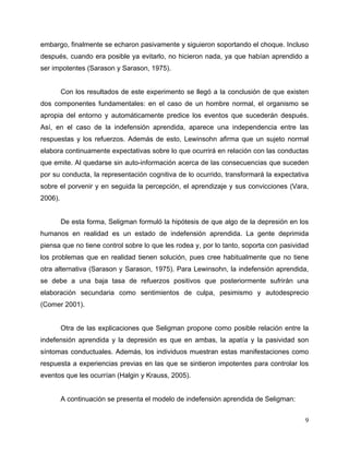 9
embargo, finalmente se echaron pasivamente y siguieron soportando el choque. Incluso
después, cuando era posible ya evitarlo, no hicieron nada, ya que habían aprendido a
ser impotentes (Sarason y Sarason, 1975).
Con los resultados de este experimento se llegó a la conclusión de que existen
dos componentes fundamentales: en el caso de un hombre normal, el organismo se
apropia del entorno y automáticamente predice los eventos que sucederán después.
Así, en el caso de la indefensión aprendida, aparece una independencia entre las
respuestas y los refuerzos. Además de esto, Lewinsohn afirma que un sujeto normal
elabora continuamente expectativas sobre lo que ocurrirá en relación con las conductas
que emite. Al quedarse sin auto-información acerca de las consecuencias que suceden
por su conducta, la representación cognitiva de lo ocurrido, transformará la expectativa
sobre el porvenir y en seguida la percepción, el aprendizaje y sus convicciones (Vara,
2006).
De esta forma, Seligman formuló la hipótesis de que algo de la depresión en los
humanos en realidad es un estado de indefensión aprendida. La gente deprimida
piensa que no tiene control sobre lo que les rodea y, por lo tanto, soporta con pasividad
los problemas que en realidad tienen solución, pues cree habitualmente que no tiene
otra alternativa (Sarason y Sarason, 1975). Para Lewinsohn, la indefensión aprendida,
se debe a una baja tasa de refuerzos positivos que posteriormente sufrirán una
elaboración secundaria como sentimientos de culpa, pesimismo y autodesprecio
(Comer 2001).
Otra de las explicaciones que Seligman propone como posible relación entre la
indefensión aprendida y la depresión es que en ambas, la apatía y la pasividad son
síntomas conductuales. Además, los individuos muestran estas manifestaciones como
respuesta a experiencias previas en las que se sintieron impotentes para controlar los
eventos que les ocurrían (Halgin y Krauss, 2005).
A continuación se presenta el modelo de indefensión aprendida de Seligman:
 