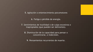 5. Agitación o enlentecimiento psicomotores
6. Fatiga o pérdida de energía.
7. Sentimientos de inutilidad o de culpa excesivos o
inapropiados (que pueden ser delirantes).
8. Disminución de la capacidad para pensar o
concentrarse, o indecisión.
9. Pensamientos recurrentes de muerte.
 