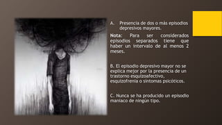 A. Presencia de dos o más episodios
depresivos mayores.
Nota: Para ser considerados
episodios separados tiene que
haber un intervalo de al menos 2
meses.
B. El episodio depresivo mayor no se
explica mejor por la presencia de un
trastorno esquizoafectivo,
esquizofrenia o síntomas psicóticos.
C. Nunca se ha producido un episodio
maniaco de ningún tipo.
 