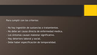 Para cumplir con los criterios:
- No hay ingestión de sustancias o tratamientos.
- No debe ser causa directa de enfermedad medica.
- Los síntomas causan malestar significativo.
- Hay deterioro laboral y social.
- Debe haber especificación de temporalidad.
 