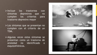 Incluye los trastornos con
síntomas depresivos que no
cumplen los criterios para
trastorno depresivo mayor
Los síntomas que se presentan no
cumplen con el criterio de un
TDM.
Algunas veces estos síntomas se
presentan como un trastorno de
ansiedad no identificado o
esquizofrénicos.
 