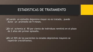 ESTADISTICAS DE TRATAMIENTO
Cuando un episodio depresivo mayor no es tratado, puede
durar un promedio de 9 meses.
En el ochenta al 90 por ciento de individuos remitirá en el plazo
de 2 años del primer episodio.
En el 50% de los pacientes la estados depresivos mayores se
repetirán (recidivante).
 
