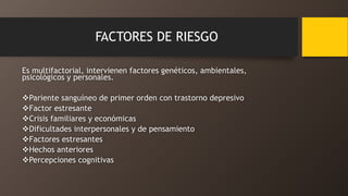 FACTORES DE RIESGO
Es multifactorial, intervienen factores genéticos, ambientales,
psicológicos y personales.
Pariente sanguíneo de primer orden con trastorno depresivo
Factor estresante
Crisis familiares y económicas
Dificultades interpersonales y de pensamiento
Factores estresantes
Hechos anteriores
Percepciones cognitivas
 