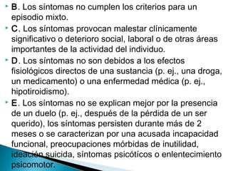  B. Los síntomas no cumplen los criterios para un
episodio mixto.
 C. Los síntomas provocan malestar clínicamente
significativo o deterioro social, laboral o de otras áreas
importantes de la actividad del individuo.
 D. Los síntomas no son debidos a los efectos
fisiológicos directos de una sustancia (p. ej., una droga,
un medicamento) o una enfermedad médica (p. ej.,
hipotiroidismo).
 E. Los síntomas no se explican mejor por la presencia
de un duelo (p. ej., después de la pérdida de un ser
querido), los síntomas persisten durante más de 2
meses o se caracterizan por una acusada incapacidad
funcional, preocupaciones mórbidas de inutilidad,
ideación suicida, síntomas psicótícos o enlentecimiento
psicomotor.
 