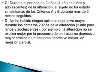  C. Durante el período de 2 años (1 año en niños y
adolescentes) de la alteración, el sujeto no ha estado
sin síntomas de los Criterios A y B durante más de 2
meses seguidos.
 D. No ha habido ningún episodio depresivo mayor
durante los primeros 2 años de la alteración (1 año para
niños y adolescentes); por ejemplo, la alteración no se
explica mejor por la presencia de un trastorno depresivo
mayor crónico o un trastorno depresivo mayor, en
remisión parcial.
 