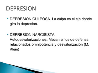  DEPRESION CULPOSA. La culpa es el eje donde
gira la depresión.
 DEPRESION NARCISISTA:
Autodesvalorizaciones. Mecanismos de defensa
relacionados omnipotencia y desvalorización (M.
Klein)
 