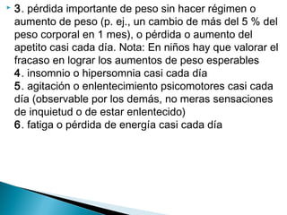  3. pérdida importante de peso sin hacer régimen o
aumento de peso (p. ej., un cambio de más del 5 % del
peso corporal en 1 mes), o pérdida o aumento del
apetito casi cada día. Nota: En niños hay que valorar el
fracaso en lograr los aumentos de peso esperables
4. insomnio o hipersomnia casi cada día
5. agitación o enlentecimiento psicomotores casi cada
día (observable por los demás, no meras sensaciones
de inquietud o de estar enlentecido)
6. fatiga o pérdida de energía casi cada día
 