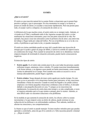ESTRÉS

¿Qué es el estrés?

El estrés es una reacción natural de tu cuerpo frente a situaciones que te ponen bajo
presión o peligro y que te preocupan. En esos momentos tu cuerpo y tu mente se
ponen en estado de alerta y te ayudan a reaccionar rápidamente. Pero tan pronto pasa
todo, el cuerpo vuelve a relajarse y la sensación de estrés se va.

A diferencia de lo que muchos creen, el sentir estrés no es siempre malo. Además, ni
viviendo en el Tíbet y meditando todo el día, lograrías escapar del estrés o evitar
totalmente las situaciones estresantes, pues son una parte esencial de la vida. Por
ejemplo, hay pocas cosas tan estresantes como la primera cita de amor, una entrevista
de trabajo o llegar tarde por culpa del tráfico. Por eso el problema no es si te da o no
estrés, el problema es qué tanto te da y si puedes manejarlo.

El estrés en ciertas cantidades puede ser muy útil y puede darte una inyección de
energía que te ayude a ganar un juego de fútbol, o activar tu sentido de supervivencia
en condiciones de riesgo. Pero cuando la sensación de estrés no te abandona e incluso
empeora después de terminada la situación estresante, puede traerte consecuencias
negativas.

Existen dos tipos de estrés:

•   Estrés agudo: Es el estrés más común pues le da a casi todas las personas cuando
    enfrentan riesgos, amenazas, retos o miedos. El cuerpo reacciona inmediatamente
    y de forma intensa, y en algunos casos puede ser hasta emocionante, como cuando
    sientes la adrenalina en el cuerpo. Pero cuando este estrés es excesivo o no se
    maneja adecuadamente, puede llegar a agotarte.

•   Estrés crónico: Surge después de tener estrés agudo por mucho tiempo. En este
    caso ya no es necesario vivir situaciones fuertes para estresarse, ni hay reacciones
    inmediatas o llenas de emoción. Cuando tu estrés ha llegado a un estado crónico
    empiezas a no tolerar pequeñas situaciones cotidianas como el tráfico, el elevador
    dañado o una pequeña discusión en casa. Y aunque ya no reaccionas tan
    rápidamente, la sensación de estrés dura más tiempo y es más complicada, a veces
    ni siquiera entiendes qué es lo que sientes o porqué, pero lo sientes. Además, es
    más difícil cada vez encontrar soluciones a tus problemas.

En la medida en que aumenta la sensación de estrés, los efectos sobre tu cuerpo
incrementan y lo que empezó como un dolor de cabeza, puede terminar en una
reducción de tus defensas o en enfermedades cardíacas. Pero además, también se
afectan tus emociones y tus comportamientos.

Lo bueno es que el estrés se puede manejar. Existen muchos métodos para que puedas
aprender a controlarlo, antes de que él te controle a ti. Sólo necesitas ponerle voluntad
y… ¡Dejar el estrés!
 