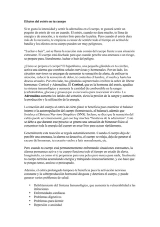 Efectos del estrés en tu cuerpo

Si te gusta la intensidad y sentir la adrenalina en el cuerpo, te gustará sentir un
poquito de estrés de vez en cuando. El estrés, cuando no dura mucho, te llena de
energía y de emoción, y te sientes listo para dar la pelea. Pero cuando el estrés dura
más de lo necesario, te empiezas a cansar de sentirte todo el tiempo en actitud de
batalla y los efectos en tu cuerpo pueden ser muy peligrosos.

“Luchar o huir”, así se llama la reacción más común del cuerpo frente a una situación
estresante. El cuerpo está diseñado para que cuando percibe una amenaza o un riesgo,
se prepare para, literalmente, luchar o huir del peligro.

¿Cómo se prepara el cuerpo? El hipotálamo, una pequeña glándula en tu cerebro,
activa una alarma que combina señales nerviosas y hormonales. Por un lado, los
circuitos nerviosos se encargan de aumentar tu sensación de alerta, de enfocar tu
atención, reducir la sensación de dolor, te controlan el hambre, el sueño y hasta los
deseos sexuales. Por otro lado, tus glándulas suprarrenales reciben la orden de liberar
hormonas: Cortisol y Adrenalina. El Cortisol, que es la hormona del estrés, agudiza
tu sistema inmunológico y aumenta la cantidad de combustible en la sangre
(carbohidratos, glucosa y grasas) que es necesario para reaccionar al estrés. La
Adrenalina aumenta los latidos del corazón, eleva la presión de la sangre y aumenta
la producción y la utilización de la energía.

La reacción del cuerpo al estrés de corto plazo te beneficia pues mantiene el balance
interno o la autorregulación del cuerpo (homeostasis, el balance), además que
fortalece el Sistema Nervioso Simpático (SNS). Incluso, se dice que la sensación del
estrés puede ser emocionante, por eso hay muchos “fanáticos de la adrenalina”. Esto
se debe a que durante este proceso se genera una sensación de bienestar físico al
concentrar toda la energía del cuerpo en estar listo para actuar rápidamente.

Generalmente esta reacción se regula automáticamente. Cuando el cuerpo deja de
percibir una amenaza, la alarma se desactiva, el cuerpo se relaja, deja de generar el
exceso de hormonas, tu corazón vuelve a latir normalmente, etc.

Pero cuando tu cuerpo está permanentemente enfrentando situaciones estresantes, la
alarma permanece activa y tu cuerpo funciona todo el tiempo en estado de alerta.
Imagínatelo, es como si te prepararas para una pelea pero nunca pasa nada, finalmente
tu cuerpo termina acumulando energía y trabajando innecesariamente, y eso hace que
te pongas tenso, ansioso o preocupado.

Además, el estrés prolongado tampoco te beneficia pues la activación nerviosa
constante y la sobreproducción hormonal desgasta y deteriora el cuerpo, y puede
generar varios problemas de salud:

   •   Debilitamiento del Sistema Inmunológico, que aumenta tu vulnerabilidad a las
       infecciones
   •   Enfermedades cardíacas
   •   Problemas digestivos
   •   Problemas para dormir
   •   Depresión o ansiedad
 