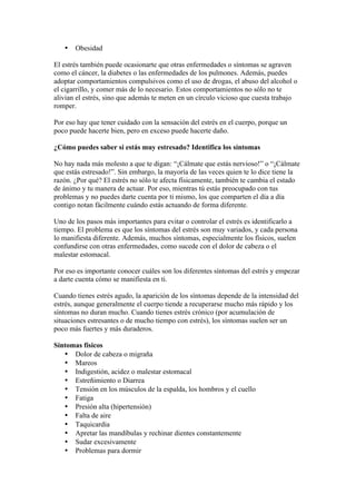 •   Obesidad

El estrés también puede ocasionarte que otras enfermedades o síntomas se agraven
como el cáncer, la diabetes o las enfermedades de los pulmones. Además, puedes
adoptar comportamientos compulsivos como el uso de drogas, el abuso del alcohol o
el cigarrillo, y comer más de lo necesario. Estos comportamientos no sólo no te
alivian el estrés, sino que además te meten en un círculo vicioso que cuesta trabajo
romper.

Por eso hay que tener cuidado con la sensación del estrés en el cuerpo, porque un
poco puede hacerte bien, pero en exceso puede hacerte daño.

¿Cómo puedes saber si estás muy estresado? Identifica los síntomas

No hay nada más molesto a que te digan: “¡Cálmate que estás nervioso!” o “¡Cálmate
que estás estresado!”. Sin embargo, la mayoría de las veces quien te lo dice tiene la
razón. ¿Por qué? El estrés no sólo te afecta físicamente, también te cambia el estado
de ánimo y tu manera de actuar. Por eso, mientras tú estás preocupado con tus
problemas y no puedes darte cuenta por ti mismo, los que comparten el día a día
contigo notan fácilmente cuándo estás actuando de forma diferente.

Uno de los pasos más importantes para evitar o controlar el estrés es identificarlo a
tiempo. El problema es que los síntomas del estrés son muy variados, y cada persona
lo manifiesta diferente. Además, muchos síntomas, especialmente los físicos, suelen
confundirse con otras enfermedades, como sucede con el dolor de cabeza o el
malestar estomacal.

Por eso es importante conocer cuáles son los diferentes síntomas del estrés y empezar
a darte cuenta cómo se manifiesta en ti.

Cuando tienes estrés agudo, la aparición de los síntomas depende de la intensidad del
estrés, aunque generalmente el cuerpo tiende a recuperarse mucho más rápido y los
síntomas no duran mucho. Cuando tienes estrés crónico (por acumulación de
situaciones estresantes o de mucho tiempo con estrés), los síntomas suelen ser un
poco más fuertes y más duraderos.

Síntomas físicos
   • Dolor de cabeza o migraña
   • Mareos
   • Indigestión, acidez o malestar estomacal
   • Estreñimiento o Diarrea
   • Tensión en los músculos de la espalda, los hombros y el cuello
   • Fatiga
   • Presión alta (hipertensión)
   • Falta de aire
   • Taquicardia
   • Apretar las mandíbulas y rechinar dientes constantemente
   • Sudar excesivamente
   • Problemas para dormir
 