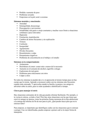 •   Pérdida o aumento de peso
   •   Problemas sexuales
   •   Erupciones en la piel, acné o eczemas

Síntomas mentales y emocionales
   • Ansiedad
   • Intranquilidad, desasosiego
   • Preocupación y nerviosismo
   • Irritabilidad, mal genio o enojo constantes y muchas veces frente a situaciones
      cotidianas o poco relevantes
   • Depresión
   • Frustración, insatisfacción
   • Cambios de ánimo frecuentes y sin explicación
   • Tristeza
   • Confusión
   • Inseguridad
   • Agotamiento
   • Olvidos frecuentes
   • Resentimiento y culpa
   • Pensamientos negativos
   • Problemas de concentración en el trabajo o el estudio

Síntomas en tu comportamiento
   • Aislamiento
   • Desórdenes al comer: comer más o menos de lo necesario
   • Aumento en el consumo de alcohol, cigarrillo o drogas
   • Explosiones de mal genio
   • Problemas para relacionarse con otros
   • Culpar a otros

No todos los síntomas te pueden dar a ti, ni aparecerán al mismo tiempo pues no hay
cuerpo que lo resista. Aprende a reconocer cuáles son tus síntomas más frecuentes
cuando estás estresado. Y aprovecha cuando tu familia, tu pareja o tus amigos te
advierten sobre tu estrés, pues te están ayudando a identificarlo a tiempo.

Claves para manejar el estrés

Hay situaciones estresantes de la vida que puedes eliminar fácilmente. Por ejemplo, si
tu vecina te estresa, ¡evítala y listo! Pero hay otras situaciones con las que tienes que
convivir aunque no quieras, como las primeras fiestas nocturnas de tu hija adolescente
o la entrega del informe de fin de mes para tu jefe. ¿Qué puedes hacer para que no te
estresen tanto?

Para empezar, es importante que identifiques cuáles son las situaciones que te estresan
y porqué. Una vez identificadas, puedes empezar a pensar cuál es la mejor forma de
manejarlas.
 