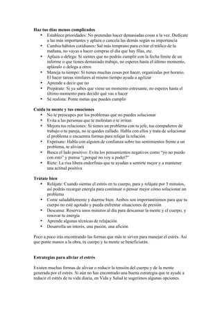 Haz tus días menos complicados
   • Establece prioridades: No pretendas hacer demasiadas cosas a la vez. Dedícate
      a las más importantes y aplaza o cancela las demás según su importancia
   • Cambia hábitos cotidianos: Sal más temprano para evitar el tráfico de la
      mañana, no vayas a hacer compras el día que hay filas, etc.
   • Aplaza o delega: Si sientes que no podrás cumplir con la fecha límite de un
      informe o que tienes demasiado trabajo, no esperes hasta el último momento,
      aplázalo o delega a otros
   • Maneja tu tiempo: Si tienes muchas cosas por hacer, organízalas por horario.
      El hacer tareas similares al mismo tiempo ayuda a agilizar
   • Aprende a decir que no
   • Prepárate: Si ya sabes que viene un momento estresante, no esperes hasta el
      último momento para decidir qué vas a hacer
   • Sé realista: Ponte metas que puedes cumplir

Cuida tu mente y tus emociones
   • No te preocupes por los problemas que no puedes solucionar
   • Evita a las personas que te molestan o te irritan
   • Mejora tus relaciones: Si tienes un problema con tu jefe, tus compañeros de
      trabajo o tu pareja, no te quedes callado. Habla con ellos y trata de solucionar
      el problema o encuentra formas para relajar la relación.
   • Exprésate: Habla con alguien de confianza sobre tus sentimientos frente a un
      problema, te aliviará
   • Busca el lado positivo: Evita los pensamientos negativos como “yo no puedo
      con esto” y piensa “¿porqué no voy a poder?”
   • Ríete: La risa libera endorfinas que te ayudan a sentirte mejor y a mantener
      una actitud positiva

Trátate bien
   • Relájate: Cuando sientas el estrés en tu cuerpo, para y relájate por 5 minutos,
       así podrás recargar energía para continuar o pensar mejor cómo solucionar un
       problema
   • Come saludablemente y duerme bien. Ambos son importantísimos para que tu
       cuerpo no esté agotado y pueda enfrentar situaciones de presión
   • Descansa: Reserva unos minutos al día para descansar la mente y el cuerpo, y
       renovar tu energía
   • Aprende algunas técnicas de relajación
   • Desarrolla un interés, una pasión, una afición

Poco a poco irás encontrando las formas que más te sirven para manejar el estrés. Así
que ponte manos a la obra, tu cuerpo y tu mente se beneficiarán.


Estrategias para aliviar el estrés

Existen muchas formas de aliviar o reducir la tensión del cuerpo y de la mente
generada por el estrés. Si aún no has encontrado una buena estrategia que te ayude a
reducir el estrés de tu vida diaria, en Vida y Salud te sugerimos algunas opciones.
 