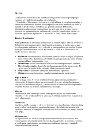 Ejercicio

Desde correr o montar bicicleta, hasta hacer una pequeña caminata por el parque,
cualquier actividad física te ayuda a aliviar el estrés.
¿Cómo lo hace? Físicamente, el ejercicio te ayuda a liberar la energía acumulada y la
tensión de los músculos. Además reduce la producción de las hormonas del estrés y
aumenta la producción de endorfinas que generan sensación de bienestar.
Mentalmente, el concentrar tu atención en una actividad alivia tu mente pues te
distrae de las tensiones diarias. Incluso se dice que te levanta el ánimo y reduce la
ansiedad, y puede servir para subir tu autoestima al sentir control de tu cuerpo.

Técnicas de relajación

Al relajarte liberas la tensión de los músculos, tu corazón deja de estar tan acelerado y
de bombear tanta sangre, respiras más tranquilo y descansas la mente, justo lo que
necesitas para no padecer de estrés. Además, se ha comprobado que muchas técnicas
de relajación también tienen efectos positivos en la salud. Y lo bueno es que las
puedes hacer por ti mismo:

•   Meditación: te concentras en pensamientos específicos que te relajen, y lo puedes
    hacer sin moverte o durante una actividad física de baja intensidad como mientras
    caminas, al hacer estiramiento o yoga
•   Estiramiento: estiras los diferentes músculos del cuerpo para aliviar tensiones
•   Biorretroalimentación: desarrollas habilidades para controlar ciertas partes del
    cuerpo como la tensión de los músculos o la temperatura corporal
•   Respiración: te concentras en respirar de forma lenta y profunda
•   Música: concentras tu mente en escuchar música tranquila que te inspire

Yoga & Tai Chi
Tanto el Yoga como el Tai Chi combinan técnicas de respiración, meditación y
estiramiento. Se ha comprobado que son muy efectivos para aliviar el estrés pues
concentran tu atención en relajarte y calmarte mientras haces movimientos pausados,
con el fin de crear una armonía entre la mente y el cuerpo.

Masajes
Existen varios tipos de masajes, desde los terapéuticos hasta los simplemente
relajantes. Todos ayudan a aliviar la tensión y el dolor de los músculos, reduciendo el
estrés y la ansiedad.

Psicoterapia
Cuando no puedes manejar el estrés por ti mismo, necesitas el consejo o la asesoría de
un especialista que te ayude a identificar las causas y los efectos de tu estrés, y la
forma más adecuada de manejarlo. Puede hacerse individualmente, de pareja, familiar
o en grupo.

Medicamentos
En algunos casos los médicos o los psiquiatras recomiendan medicamentos para
reducir algunos síntomas del estrés: la ansiedad, la depresión o el insomnio. También
se pueden usar medicamentos que sirven como relajantes musculares cuando la
tensión afecta el movimiento.
 