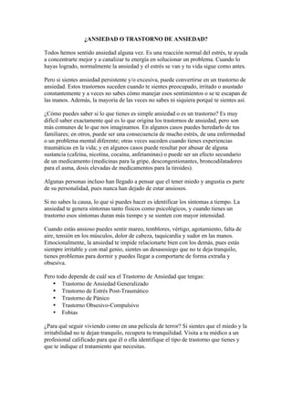 ¿ANSIEDAD O TRASTORNO DE ANSIEDAD?

Todos hemos sentido ansiedad alguna vez. Es una reacción normal del estrés, te ayuda
a concentrarte mejor y a canalizar tu energía en solucionar un problema. Cuando lo
hayas logrado, normalmente la ansiedad y el estrés se van y tu vida sigue como antes.

Pero si sientes ansiedad persistente y/o excesiva, puede convertirse en un trastorno de
ansiedad. Estos trastornos suceden cuando te sientes preocupado, irritado o asustado
constantemente y a veces no sabes cómo manejar esos sentimientos o se te escapan de
las manos. Además, la mayoría de las veces no sabes ni siquiera porqué te sientes así.

¿Cómo puedes saber si lo que tienes es simple ansiedad o es un trastorno? Es muy
difícil saber exactamente qué es lo que origina los trastornos de ansiedad, pero son
más comunes de lo que nos imaginamos. En algunos casos puedes heredarlo de tus
familiares; en otros, puede ser una consecuencia de mucho estrés, de una enfermedad
o un problema mental diferente; otras veces suceden cuando tienes experiencias
traumáticas en la vida; y en algunos casos puede resultar por abusar de alguna
sustancia (cafeína, nicotina, cocaína, anfetaminas) o puede ser un efecto secundario
de un medicamento (medicinas para la gripe, descongestionantes, broncodilatadores
para el asma, dosis elevadas de medicamentos para la tiroides).

Algunas personas incluso han llegado a pensar que el tener miedo y angustia es parte
de su personalidad, pues nunca han dejado de estar ansiosos.

Si no sabes la causa, lo que sí puedes hacer es identificar los síntomas a tiempo. La
ansiedad te genera síntomas tanto físicos como psicológicos, y cuando tienes un
trastorno esos síntomas duran más tiempo y se sienten con mayor intensidad.

Cuando estás ansioso puedes sentir mareo, temblores, vértigo, agotamiento, falta de
aire, tensión en los músculos, dolor de cabeza, taquicardia y sudor en las manos.
Emocionalmente, la ansiedad te impide relacionarte bien con los demás, pues estás
siempre irritable y con mal genio, sientes un desasosiego que no te deja tranquilo,
tienes problemas para dormir y puedes llegar a comportarte de forma extraña y
obsesiva.

Pero todo depende de cuál sea el Trastorno de Ansiedad que tengas:
   • Trastorno de Ansiedad Generalizado
   • Trastorno de Estrés Post-Traumático
   • Trastorno de Pánico
   • Trastorno Obsesivo-Compulsivo
   • Fobias

¿Para qué seguir viviendo como en una película de terror? Si sientes que el miedo y la
irritabilidad no te dejan tranquilo, recupera tu tranquilidad. Visita a tu médico a un
profesional calificado para que él o ella identifique el tipo de trastorno que tienes y
que te indique el tratamiento que necesitas.
 