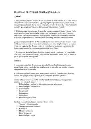 TRASTORNO DE ANSIEDAD GENERALIZADO (TAG)

¿Qué es?

El preocuparse o ponerse ansioso de vez en cuando es parte normal de la vida. Pero si
sientes mucha ansiedad sin motivo alguno y te preocupas demasiado por las cosas
más comunes de la vida diaria, puede ser que tus niveles de ansiedad estén fuera de lo
normal y que tengas un Trastorno de Ansiedad Generalizado (TAG).

El TAG es uno de los trastornos de ansiedad más comunes en Estados Unidos. En la
mayoría de los casos la ansiedad se dispara por motivos tan irrelevantes como no
saber cómo vestirte para una fiesta o qué preparar para la cena. Pierdes la capacidad
de evaluar los problemas de acuerdo con la realidad y tiendes a sobre reaccionar.

Quienes sufren el Trastorno de Ansiedad Generalizado reconocen que muchas veces
no hay suficientes motivos para sentirse tan ansiosos pero simplemente no lo pueden
evitar, y a veces pueden llegar a perder el control como hasta para preocuparse de
forma exagerada por las cosas que podrían pasar en el futuro.

El Trastorno de Ansiedad Generalizado realmente puede “trastornar” tu vida diaria
tanto en la casa como en el trabajo, en el estudio o en tu vida social. Pero lo bueno es
que es que se puede tratar y curar.

Síntomas

El síntoma principal del Trastorno de Ansiedad Generalizado es una constante
sensación de miedo y ansiedad que está fuera de lo normal y que muchas veces no
puedes ni explicar ni controlar.

No debemos confundirlo con otros trastornos de ansiedad. Cuando tienes TAG no
sientes, por ejemplo, terror o pánico, ni te comportas de forma obsesiva.

¿Cómo sabes si tienes TAG? Debes haber tenido mínimo tres de los siguientes
síntomas por más de 6 meses:
    • Dificultad para analizar problemas y encontrar soluciones
    • Dificultad para concentrarte
    • Nerviosismo
    • Inseguridad
    • Impaciencia
    • Irritabilidad
    • Problemas para dormir

También puedes tener algunos síntomas físicos como:
   • Tensión y dolor muscular
   • Malestar estomacal o diarrea
   • Cansancio
   • Mareo y/o náuseas
   • Dolor de cabeza
   • Dificultad para tragar
 
