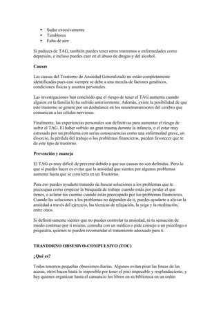•   Sudar excesivamente
   •   Temblores
   •   Falta de aire

Si padeces de TAG, también puedes tener otros trastornos o enfermedades como
depresión, e incluso puedes caer en el abuso de drogas y del alcohol.

Causas

Las causas del Trastorno de Ansiedad Generalizado no están completamente
identificadas pues casi siempre se debe a una mezcla de factores genéticos,
condiciones físicas y asuntos personales.

Las investigaciones han concluido que el riesgo de tener el TAG aumenta cuando
alguien en la familia lo ha sufrido anteriormente. Además, existe la posibilidad de que
este trastorno se genere por un desbalance en los neurotransmisores del cerebro que
comunican a las células nerviosas.

Finalmente, las experiencias personales son definitivas para aumentar el riesgo de
sufrir el TAG. El haber sufrido un gran trauma durante la infancia, o el estar muy
estresado por un problema con serias consecuencias como una enfermedad grave, un
divorcio, la pérdida del trabajo o los problemas financieros, pueden favorecer que te
de este tipo de trastorno.

Prevención y manejo

El TAG es muy difícil de prevenir debido a que sus causas no son definidas. Pero lo
que sí puedes hacer es evitar que la ansiedad que sientes por algunos problemas
aumente hasta que se convierta en un Trastorno.

Para eso puedes ayudarte tratando de buscar soluciones a los problemas que te
preocupan como empezar la búsqueda de trabajo cuando estás por perder el que
tienes, o aclarar tus cuentas cuando estás preocupado por tus problemas financieros.
Cuando las soluciones a los problemas no dependen de ti, puedes ayudarte a aliviar la
ansiedad a través del ejercicio, las técnicas de relajación, la yoga y la meditación,
entre otros.

Si definitivamente sientes que no puedes controlar tu ansiedad, ni tu sensación de
miedo continuo por ti mismo, consulta con un médico o pide consejo a un psicólogo o
psiquiatra, quienes te pueden recomendar el tratamiento adecuado para ti.


TRASTORNO OBSESIVO-COMPULSIVO (TOC)

¿Qué es?

Todos tenemos pequeñas obsesiones diarias. Algunos evitan pisar las líneas de las
aceras, otros hacen hasta lo imposible por tener el piso impecable y resplandeciente, y
hay quienes organizan hasta el cansancio los libros en su biblioteca en un orden
 