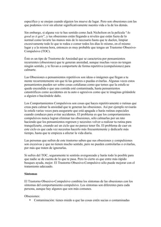 específico y se enojan cuando alguien los mueve de lugar. Pero son obsesiones con las
que podemos vivir sin afectar significativamente nuestra vida o la de los demás.

Sin embargo, si alguna vez te has sentido como Jack Nicholson en la película “As
good as it gets”, y tus obsesiones están llegando a niveles que están fuera de lo
normal como lavarte las manos más de lo necesario hasta que te duelen, limpiar
excesivamente todo lo que te rodea o comer todos los días lo mismo, en el mismo
lugar y a la misma hora, entonces es muy probable que tengas un Trastorno Obsesivo-
Compulsivo (TOC).

Éste es un tipo de Trastorno de Ansiedad que se caracteriza por pensamientos
recurrentes (obsesiones) que te generan ansiedad, aunque muchas veces no tengan
ningún sentido, y te llevan a comportarte de forma repetitiva (compulsiones) para
calmarte.

Las Obsesiones o pensamientos repetitivos son ideas o imágenes que llegan a tu
mente recurrentemente sin que tú las generes o puedas evitarlas. Algunas veces estos
pensamientos pueden ser sobre cosas cotidianas como que temes que la estufa se
quede encendida o que una comida esté contaminada, hasta pensamientos
catastróficos como accidentes en tu auto o agresivos como que te imaginas gritándole
a alguien o haciéndole daño.

Los Comportamientos Compulsivos son cosas que haces repetitivamente o rutinas que
creas para calmar la ansiedad que te generan las obsesiones. Así por ejemplo revisarás
la estufa varias veces para asegurarte que está apagada o harás rutinas especiales
cuando conduces para evitar accidentes. El problema es que los comportamientos
compulsivos nunca logran eliminar tus obsesiones, sólo calmarlas por un rato
haciendo que los pensamientos regresen y necesites volver a realizar tu rutina para
tranquilizarte, creando así un ciclo que no parece tener fin. El problema de caer en
este ciclo es que cada vez necesitas hacerlo más frecuentemente y dedicarle más
tiempo, hasta que te empieza a afectar la vida diaria.

Las personas que sufren de este trastorno saben que sus obsesiones y compulsiones
son excesivas y que no tienen mucho sentido, pero no pueden controlarlas o evitarlas,
por más que traten de ignorarlas.

Si sufres del TOC, seguramente te sentirás avergonzado y harás todo lo posible para
que nadie se de cuenta de lo que te pasa. Pero lo cierto es que entre más rápido
busques ayuda, mejor. El Trastorno Obsesivo-Compulsivo sólo puede mejorar con el
tratamiento adecuado.

Síntomas

El Trastorno Obsesivo-Compulsivo combina los síntomas de las obsesiones con los
síntomas del comportamiento compulsivo. Los síntomas son diferentes para cada
persona, aunque hay algunos que son más comunes.

Obsesiones:
   • Contaminación: tienes miedo a que las cosas estén sucias o contaminadas
 