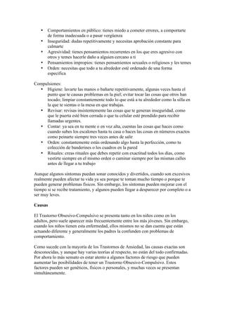 •   Comportamientos en público: tienes miedo a cometer errores, a comportarte
       de forma inadecuada o a pasar vergüenza
   •   Inseguridad: dudas repetitivamente y necesitas aprobación constante para
       calmarte
   •   Agresividad: tienes pensamientos recurrentes en los que eres agresivo con
       otros y temes hacerle daño a alguien cercano a ti
   •   Pensamientos impropios: tienes pensamientos sexuales o religiosos y les temes
   •   Orden: necesitas que todo a tu alrededor esté ordenado de una forma
       específica

Compulsiones:
  • Higiene: lavarte las manos o bañarte repetitivamente, algunas veces hasta el
     punto que te causas problemas en la piel; evitar tocar las cosas que otros han
     tocado; limpiar constantemente todo lo que está a tu alrededor como la silla en
     la que te sientas o la mesa en que trabajas.
  • Revisar: revisas insistentemente las cosas que te generan inseguridad, como
     que le puerta esté bien cerrada o que tu celular esté prendido para recibir
     llamadas urgentes.
  • Contar: ya sea en tu mente o en voz alta, cuentas las cosas que haces como
     cuando subes los escalones hasta tu casa o haces las cosas en números exactos
     como peinarte siempre tres veces antes de salir
  • Orden: constantemente estás ordenando algo hasta la perfección, como tu
     colección de banderines o los cuadros en la pared
  • Rituales: creas rituales que debes repetir con exactitud todos los días, como
     vestirte siempre en el mismo orden o caminar siempre por las mismas calles
     antes de llegar a tu trabajo

Aunque algunos síntomas puedan sonar conocidos y divertidos, cuando son excesivos
realmente pueden afectar tu vida ya sea porque te toman mucho tiempo o porque te
pueden generar problemas físicos. Sin embargo, los síntomas pueden mejorar con el
tiempo si se recibe tratamiento, y algunos pueden llegar a desparecer por completo o a
ser muy leves.

Causas

El Trastorno Obsesivo-Compulsivo se presenta tanto en los niños como en los
adultos, pero suele aparecer más frecuentemente entre los más jóvenes. Sin embargo,
cuando los niños tienen esta enfermedad, ellos mismos no se dan cuenta que están
actuando diferente y generalmente los padres la confunden con problemas de
comportamiento.

Como sucede con la mayoría de los Trastornos de Ansiedad, las causas exactas son
desconocidas, y aunque hay varias teorías al respecto, no están del todo confirmadas.
Por ahora lo más sensato es estar atento a algunos factores de riesgo que pueden
aumentar las posibilidades de tener un Trastorno Obsesivo-Compulsivo. Estos
factores pueden ser genéticos, físicos o personales, y muchas veces se presentan
simultáneamente.
 