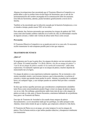 Algunas investigaciones han encontrado que el Trastorno Obsesivo-Compulsivo se
puede deber a que tu cerebro tiene niveles bajos de Serotonina, que es uno de los
neurotransmisores del cerebro encargados de la comunicación entre las neuronas.
Esta falta de Serotonina, además, puede heredarse genéticamente a través de la
familia.

También se ha encontrado que la infección causada por la bacteria Estreptococo, si no
es tratada a tiempo, puede causar TOC en los niños.

Pero además, hay factores personales que aumentan los riesgos de padecer del TOC,
como estar atravesando cambios radicales en el estilo de vida, la enfermedad o muerte
de alguien cercano, o haber sido víctima de abuso tanto físico como sexual.

Prevención

El Trastorno Obsesivo-Compulsivo no se puede prevenir ni se cura solo. Es necesario
recibir tratamiento lo más temprano posible para evitar que empeore.


TRASTORNO DE PÁNICO

¿Qué es?

Si juzgáramos por lo que la gente dice, los ataques de pánico son tan normales como
reír o llorar. Es común escuchar “ví a Ricky Martin y me dio un ataque de pánico” o
“casi le da un ataque de pánico cuando vio la cuenta del restaurante”, entre otras
expresiones. Si realmente supieran qué es un ataque de pánico, muchos dejarían de
mencionarlo tan a la ligera.

Un ataque de pánico es una experiencia realmente espantosa. De un momento a otro
sientes ansiedad, miedo y nerviosismo intensos, que te descontrolan, te aceleran el
corazón y sientes que puedes hasta perder la razón. Además, te pueden dar a cualquier
hora y en cualquier lugar, y casi siempre puedes no sentirte bien por días o semanas
después.

Se dice que incluso aquellas personas que consideramos completamente saludables
tanto física como emocionalmente pueden llegar a tener un ataque de pánico alguna
vez en su vida. Sin embargo, generalmente nadie tiene más de uno o dos ataques de
pánico en toda su vida, pues si fuesen frecuentes, estaríamos hablando de un problema
muy grave: un Trastorno de Pánico.

Este tipo de Trastorno de Ansiedad se da cuando tienes ataques de pánico
frecuentemente y ya no encuentras nada que los justifique, no sabes porqué te dan.
Además, tienes tanto miedo de que se repitan, que empiezan a afectar tu vida diaria.

El Trastorno de Pánico no es un juego, así como tampoco lo son los ataques de
pánico. Pero la buena noticia es que ambos pueden reducirse y desaparecer totalmente
con tratamiento.
 
